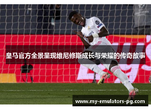 皇马官方全景呈现维尼修斯成长与荣耀的传奇故事