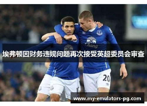 埃弗顿因财务违规问题再次接受英超委员会审查